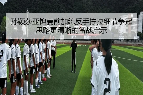 孙颖莎亚锦赛前加练反手拧拉细节争冠思路更清晰的备战启示