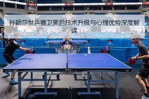 孙颖莎世乒赛卫冕后技术升级与心理优势深度解读