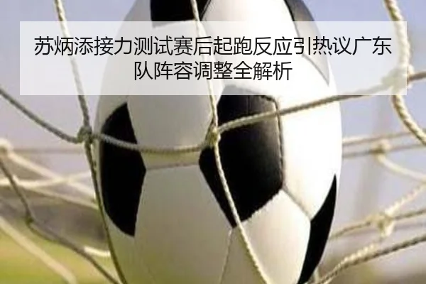 苏炳添接力测试赛后起跑反应引热议广东队阵容调整全解析