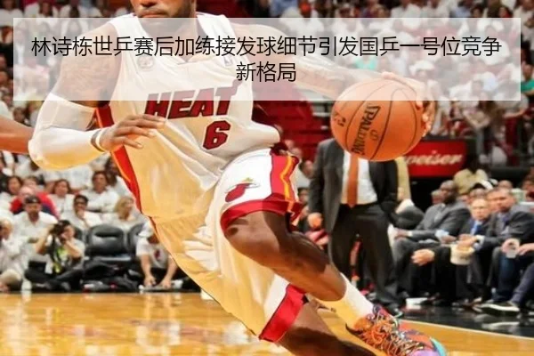 林诗栋世乒赛后加练接发球细节引发国乒一号位竞争新格局